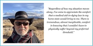"Regardless of how my situation moves along, I've come to appreciate the comforth that a medical aid-in-dying law in my home state would bring to me. There is tremendous, almost inexplicable, comfort in know that i wouldn't have to physically suffer beyond my preferred threshold." Quote by Glenn Buckland
